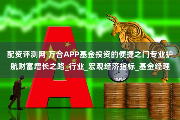 配资评测网 万合APP基金投资的便捷之门专业护航财富增长之路_行业_宏观经济指标_基金经理