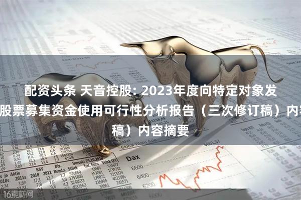 配资头条 天音控股: 2023年度向特定对象发行A股股票募集资金使用可行性分析报告（三次修订稿）内容摘要