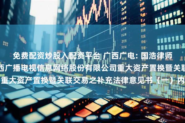 免费配资炒股入配资平台 广西广电: 国浩律师（南宁）事务所关于广西广播电视信息网络股份有限公司重大资产置换暨关联交易之补充法律意见书（一）内容摘要