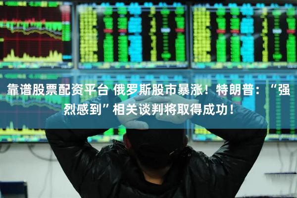 靠谱股票配资平台 俄罗斯股市暴涨！特朗普：“强烈感到”相关谈判将取得成功！