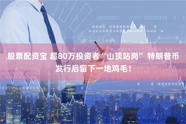 股票配资宝 超80万投资者“山顶站岗” 特朗普币发行后留下一地鸡毛！