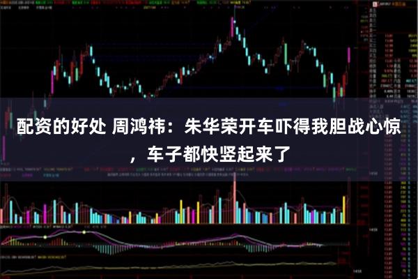 配资的好处 周鸿祎：朱华荣开车吓得我胆战心惊，车子都快竖起来了