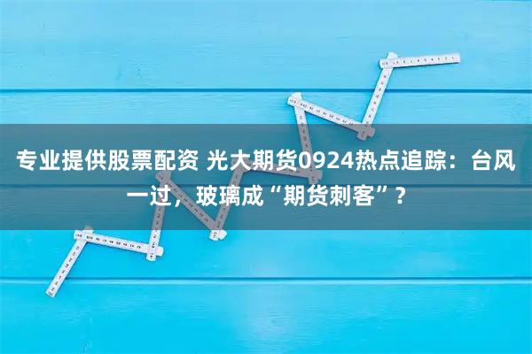 专业提供股票配资 光大期货0924热点追踪：台风一过，玻璃成“期货刺客”？