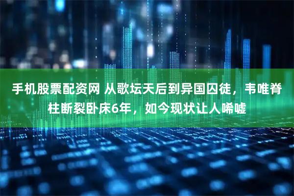 手机股票配资网 从歌坛天后到异国囚徒，韦唯脊柱断裂卧床6年，如今现状让人唏嘘