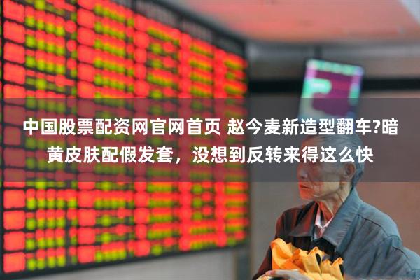 中国股票配资网官网首页 赵今麦新造型翻车?暗黄皮肤配假发套，没想到反转来得这么快