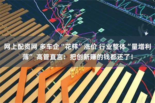 网上配资网 多车企“花样”涨价 行业整体“量增利薄” 高管直言：把创新赚的钱都还了！