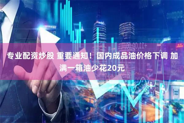 专业配资炒股 重要通知！国内成品油价格下调 加满一箱油少花20元