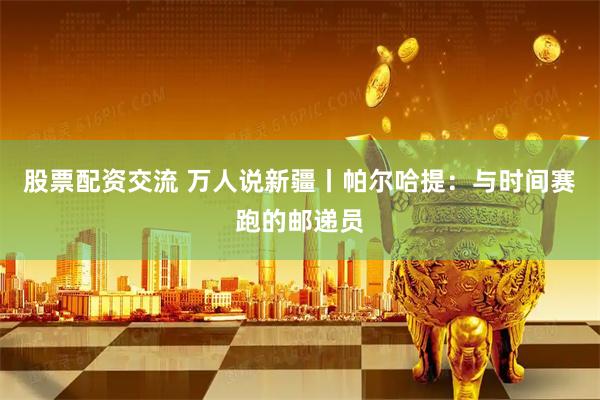 股票配资交流 万人说新疆丨帕尔哈提：与时间赛跑的邮递员