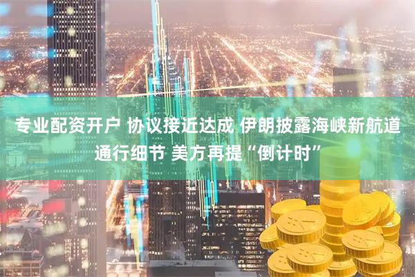 专业配资开户 协议接近达成 伊朗披露海峡新航道通行细节 美方再提“倒计时”