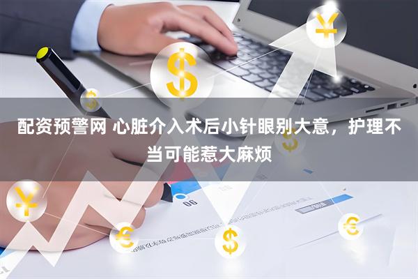 配资预警网 心脏介入术后小针眼别大意，护理不当可能惹大麻烦