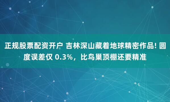 正规股票配资开户 吉林深山藏着地球精密作品! 圆度误差仅 0.3%，比鸟巢顶棚还要精准